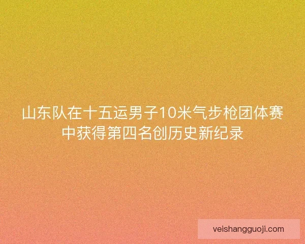 山东队在十五运男子10米气步枪团体赛中获得第四名创历史新纪录
