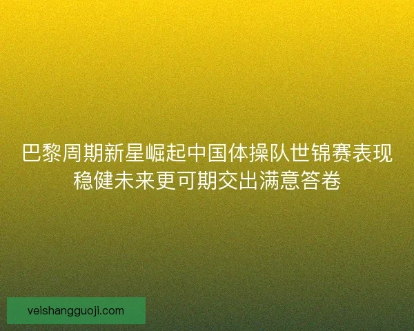 巴黎周期新星崛起中国体操队世锦赛表现稳健未来更可期交出满意答卷