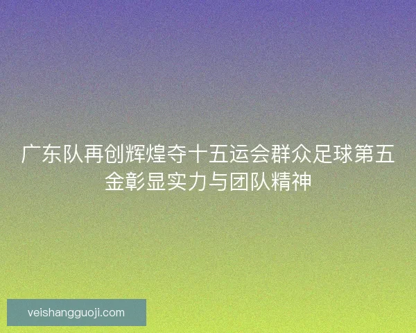 广东队再创辉煌夺十五运会群众足球第五金彰显实力与团队精神